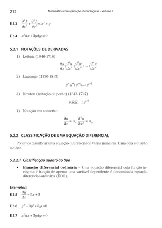 212 Matemática com aplicações tecnológicas – Volume 3
E 5.3 
∂
∂
+
∂
∂
= +
2
2
2
2
2f
x
f
y
x y
E 5.4  x dx ydy2
3 0+ =
5.2.1	 NOTAÇÕES DE DERIVADAS
1)	 Leibniz (1646-1716)
dy
dx
d y
dx
d y
dx
d y
dx
n
n
�; ; ; ;
2
2
3
3
…
2)	 Lagrange (1736-1813)
y y y y
n
′ ′′ ′′′; ; ; ;… ( )
3)	 Newton (notação de ponto) (1642-1727)
 y y y y
n
; ; ; ;… ( )
4)	 Notação em subscrito
∂
∂
=
∂
∂
=
u
x
u
u
x
ux xx;
2
2
5.2.2	 CLASSIFICAÇÃO DE UMA EQUAÇÃO DIFERENCIAL
Podemos classificar uma equação diferencial de várias maneiras. Uma dela é quanto
ao tipo.
5.2.2.1	 Classificação quanto ao tipo
•	 Equação diferencial ordinária – Uma equação diferencial cuja função in-
cógnita é função de apenas uma variável dependente é denominada equação
diferencial ordinária (EDO).
Exemplos:
E 5.5 
dy
dx
x= +5 3
E 5.6  ′′ ′− + =y y y3 5 0
E 5.7  x dx ydy2
3 0+ =
 