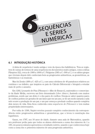 SEQUÊNCIAS
E SÉRIES
NUMÉRICAS
6
6.1	 INTRODUÇÃO HISTÓRICA
A ideia de sequência é muito antiga e vem da época dos babilônicos. Tem-se regis-
tros de somas de termos de uma sequência em documentos muito antigos, como a tábua
Plimpton 322, cerca de 1900 a 1600 a.C. Pitágoras (585 a.C.-500 a.C.) e os sábios gregos
que viveram depois dele conheciam bem as progressões aritméticas, as geométricas, as
harmônicas e as musicais.
Mas foi Zenão (490 a.C.-425 a.C.), com uma coletânea de 40 paradoxos relativos ao
contínuo e ao infinito, que inspirou os pais do Cálculo Diferencial e Integral a estudar
mais de perto o assunto.
Em 1202, Leonardo de Pisa (Fibonacci = filho de Bonacci), matemático e comercian-
te da Idade Média, escreveu um livro denominado Liber Abacci, ilustrado com muitos
problemas, sendo que um deles é o dos pares de coelhos: Deseja-se saber quantos pares
de coelhos podem ser gerados de um único par em um ano, se de um modo natural a cada
mês ocorre a produção de um par, e um par começa a produzir coelhos quando completa
dois meses de vida. Esta ficou conhecida como sequên­cia de Fibonacci e tem muitas
propriedades interessantes.
Por volta de 1590, Napier revelou possuir completo conhecimento da correspon-
dência entre progressões aritméticas e geométricas, que o levou à construção dos
logaritmos.
Gauss, em 1787, aos 10 anos de idade, durante uma aula de Matemática, quando
seu professor pediu para que todos os alunos obtivessem a soma dos números de 1 a
100, em poucos minutos apresentou o resultado correto, usando o que conhecemos hoje
como a soma dos n primeiros números de uma progressão aritmética.
 