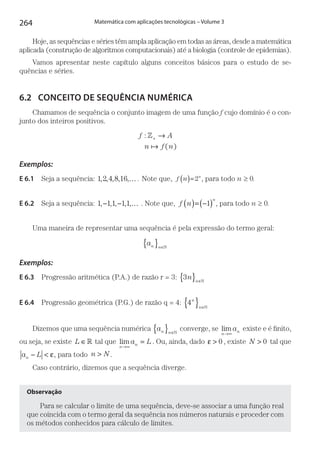 264 Matemática com aplicações tecnológicas – Volume 3
Hoje, as sequências e séries têm ampla aplicação em todas as áreas, desde a matemática
aplicada (construção de algoritmos computacionais) até a biologia (controle de epidemias).
Vamos apresentar neste capítulo alguns conceitos básicos para o estudo de se­
quências e séries.
6.2	 CONCEITO DE SEQUÊNCIA NUMÉRICA
Chamamos de sequência o conjunto imagem de uma função f cujo domínio é o con-
junto dos inteiros positivos.
f A
n f n
:
( )
»+ →
Exemplos:
E 6.1  Seja a sequência: 1 2 4 8 16, , , , ,… . Note que, f n n
( )= 2 , para todo n ≥ 0.
E 6.2  Seja a sequência: 1 1 1 1 1, , , , ,− − … . Note que, f n
n
( )= −( )1 , para todo n ≥ 0.
Uma maneira de representar uma sequência é pela expressão do termo geral:
an n
{ } ∈
Exemplos:
E 6.3  Progressão aritmética (P.A.) de razão r = 3: 3n n
{ } ∈
E 6.4  Progressão geométrica (P.G.) de razão q = 4: 4n
n
{ } ∈
Dizemos que uma sequência numérica an n
{ } ∈
converge, se lim
n
na
→∞
existe e é finito,
ou seja, se existe L ∈ tal que lim
n
na L
→∞
= . Ou, ainda, dado ε > 0 , existe N > 0 tal que
a Ln − < ε, para todo n N> .
Caso contrário, dizemos que a sequência diverge.
Observação
Para se calcular o limite de uma sequência, deve-se associar a uma função real
que coincida com o termo geral da sequência nos números naturais e proceder com
os métodos conhecidos para cálculo de limites.
 