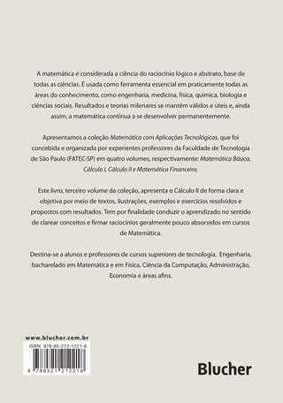 A matemática é considerada a ciência do raciocínio lógico e abstrato, base de
todas as ciências. É usada como ferramenta essencial em praticamente todas as
áreas do conhecimento, como engenharia, medicina, física, química, biologia e
ciências sociais. Resultados e teorias milenares se mantêm válidos e úteis e, ainda
assim, a matemática continua a se desenvolver permanentemente.
Apresentamos a coleção Matemática com Aplicações Tecnológicas, que foi
concebida e organizada por experientes professores da Faculdade de Tecnologia
de São Paulo (FATEC-SP) em quatro volumes, respectivamente: Matemática Básica,
Cálculo I, Cálculo II e Matemática Financeira.
Este livro, terceiro volume da coleção, apresenta o Cálculo II de forma clara e
objetiva por meio de textos, ilustrações, exemplos e exercícios resolvidos e
propostos com resultados. Tem por ﬁnalidade conduzir o aprendizado no sentido
de clarear conceitos e ﬁrmar raciocínios geralmente pouco absorvidos em cursos
de Matemática.
Destina-se a alunos e professores de cursos superiores de tecnologia, Engenharia,
bacharelado em Matemática e em Física, Ciência da Computação, Administração,
Economia e áreas aﬁns.
Matemática
com Aplicações Tecnológicas
Seizen Yamashiro
Suzana Abreu de Oliveira Souza
Dirceu D'Alkmin Telles (organizador)
Cálculo II | Volume 3
Autores
SEIZEN YAMASHIRO
Licenciado em Matemática pela Faculdade
de Filosoﬁa, Ciências e Letras da
Universidade Presbiteriana Mackenzie.
Mestre em Matemática pela Pontifícia
Universidade Católica de São Paulo (PUC-SP).
Professor decano da Academia de Polícia
Militar do Barro Branco (APMBB). Professor
pleno na Faculdade de Tecnologia de São
Paulo (FATEC-SP). Professor do curso de
reforço para alunos ingressantes na FATEC-SP.
SUZANA ABREU DE OLIVEIRA SOUZA
Bacharel em Matemática pela Universidade
Federal do Rio de Janeiro (UFRJ). Mestre em
Ciências – Matemática Aplicada pela
Universidade de São Paulo (USP). Doutora em
Ciências – Matemática Aplicada pela USP.
Professora na FATEC-SP e no Centro
Universitário da Fundação Educacional
Inaciana “Padre Sabóia de Medeiros” (FEI).
Professora do curso de reforço para alunos
ingressantes na FATEC-SP.
Organizador
DIRCEU D’ALKMIN TELLES
Engenheiro, mestre e doutor pela Escola
Politécnica da Universidade de São Paulo
(EPUSP). Atua como colaborador da
Fundação de Apoio à Tecnologia (FAT).
Professor do Programa de Pós-Graduação do
Centro Estadual de Educação Tecnológica
Paula Souza (CEETEPS). Foi presidente da
Associação Brasileira de Irrigação e
Drenagem (ABID), professor e diretor da
FATEC-SP, coordenador de irrigação do
Departamento de Águas e Energia Elétrica
(DAEE) e professor do Programa de
Pós-Graduação da EPUSP.
www.blucher.com.br
1
FUNÇÕES REAIS DE VÁRIAS VARIÁVEIS
REAIS: CONCEITOS E LIMITES
2
DERIVADAS DE FUNÇÕES DE VÁRIAS
VARIÁVEIS
3
INTEGRAIS DUPLAS E TRIPLAS
4
INTEGRAIS DE LINHA
5
INTRODUÇÃO À TEORIA DAS EQUAÇÕES
DIFERENCIAIS
6
SEQUÊNCIAS E SÉRIES NUMÉRICAS
APÊNDICES
REFERÊNCIAS BIBLIOGRÁFICAS
Yamashiro|SouzaMatemáticacomAplicaçõesTecnológicas
 