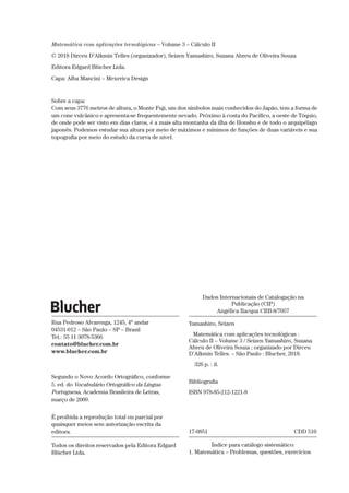 Dados Internacionais de Catalogação na
Publicação (CIP)
Angélica Ilacqua CRB-8/7057
Yamashiro, Seizen
Matemática com aplicações tecnológicas :
Cálculo II – Volume 3 / Seizen Yamashiro, Suzana
Abreu de Oliveira Souza ; organizado por Dirceu
D’Alkmin Telles. – São Paulo : Blucher, 2018.
326 p. : il.
Bibliografia
ISBN 978-85-212-1221-8
17-0851	 CDD 510
Índice para catálogo sistemático:
1. Matemática – Problemas, questões, exercícios
Rua Pedroso Alvarenga, 1245, 4o
andar
04531-012 – São Paulo – SP – Brasil
Tel.: 55 11 3078-5366
contato@blucher.com.br
www.blucher.com.br
Segundo o Novo Acordo Ortográfico, conforme
5. ed. do Vocabulário Ortográfico da Língua
Portuguesa, Academia Brasileira de Letras,
março de 2009.
É proibida a reprodução total ou parcial por
quaisquer meios sem autorização escrita da
editora.
Todos os direitos reservados pela Editora Edgard
Blücher Ltda.
Matemática com aplicações tecnológicas – Volume 3 – Cálculo II
© 2018 Dirceu D’Alkmin Telles (organizador), Seizen Yamashiro, Suzana Abreu de Oliveira Souza
Editora Edgard Blücher Ltda.
Capa: Alba Mancini – Mexerica Design
Sobre a capa:
Com seus 3776 metros de altura, o Monte Fuji, um dos símbolos mais conhecidos do Japão, tem a forma de
um cone vulcânico e apresenta-se frequentemente nevado. Próximo à costa do Pacífico, a oeste de Tóquio,
de onde pode ser visto em dias claros, é a mais alta montanha da ilha de Honshu e de todo o arquipélago
japonês. Podemos estudar sua altura por meio de máximos e mínimos de funções de duas variáveis e sua
topografia por meio do estudo da curva de nível.
 