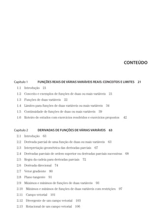 CONTEÚDO
Capítulo 1    FUNÇÕES REAIS DE VÁRIAS VARIÁVEIS REAIS: CONCEITOS E LIMITES  21
1.1 Introdução 21
1.2  Conceito e exemplos de funções de duas ou mais variáveis  21
1.3  Funções de duas variáveis  22
1.4  Limites para funções de duas variáveis ou mais variáveis  34
1.5  Continuidade de funções de duas ou mais variáveis  39
1.6  Roteiro de estudos com exercícios resolvidos e exercícios propostos   42
Capítulo 2    DERIVADAS DE FUNÇÕES DE VÁRIAS VARIÁVEIS  63
2.1 Introdução 63
2.2  Derivada parcial de uma função de duas ou mais variáveis  63
2.3  Interpretação geométrica das derivadas parciais  67
2.4  Derivadas parciais de ordem superior ou derivadas parciais sucessivas  68
2.5  Regra da cadeia para derivadas parciais  72
2.6 Derivada direcional 74
2.7 Vetor gradiente 80
2.8 Plano tangente 91
2.9  Máximos e mínimos de funções de duas variáveis  93
2.10  Máximos e mínimos de funções de duas variáveis com restrições  97
2.11 Campo vetorial 101
2.12  Divergente de um campo vetorial  103
2.13  Rotacional de um campo vetorial  106
 