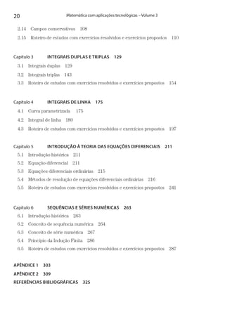 20 Matemática com aplicações tecnológicas – Volume 3
2.14  Campos conservativos 108
2.15  Roteiro de estudos com exercícios resolvidos e exercícios propostos  110
Capítulo 3   INTEGRAIS DUPLAS E TRIPLAS  129
3.1 Integrais duplas 129
3.2 Integrais triplas 143
3.3  Roteiro de estudos com exercícios resolvidos e exercícios propostos  154
Capítulo 4   INTEGRAIS DE LINHA  175
4.1  Curva parametrizada   175
4.2  Integral de linha  180
4.3  Roteiro de estudos com exercícios resolvidos e exercícios propostos  197
Capítulo 5   INTRODUÇÃO À TEORIA DAS EQUAÇÕES DIFERENCIAIS  211
5.1 Introdução histórica 211
5.2 Equação diferencial 211
5.3  Equações diferenciais ordinárias  215
5.4  Métodos de resolução de equações diferenciais ordinárias  216
5.5  Roteiro de estudos com exercícios resolvidos e exercícios propostos  241
Capítulo 6   SEQUÊNCIAS E SÉRIES NUMÉRICAS  263
6.1 Introdução histórica 263
6.2  Conceito de sequência numérica  264
6.3  Conceito de série numérica  267
6.4  Princípio da Indução Finita  286
6.5  Roteiro de estudos com exercícios resolvidos e exercícios propostos  287
APÊNDICE 1  303
APÊNDICE 2  309
REFERÊNCIAS BIBLIOGRÁFICAS  325
 
