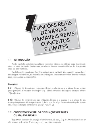 FUNÇÕES REAIS
DE VÁRIAS
VARIÁVEIS REAIS:
CONCEITOS
E LIMITES
1
1.1	INTRODUÇÃO
Neste capítulo, estudaremos alguns conceitos básicos do cálculo para funções de
duas ou mais variáveis. Iniciaremos estudando limites e continuidades de funções de
duas ou três variáveis.
No Volume 2, estudamos funções reais de uma variável. Mas, quando vamos fazer
modelagem matemática, na maioria das aplicações, precisamos de mais de uma variável
para representar as expressões.
Exemplos:
E 1.1  Cálculo da área de um retângulo. Sejam x a largura e y a altura de um retân-
gulo qualquer. A sua área é dada por x y. . Então para cada retângulo, a função área é
f x y x y, .( ) = .
E 1.2  Cálculo do perímetro de um retângulo. Sejam x a largura e y a altura de um
retângulo qualquer. O seu perímetro é dado por 2 2x y+ . Para cada retângulo, temos
que, então, a função perímetro é f x y x y,( ) = +( )2 .
1.2	 CONCEITO E EXEMPLOS DE FUNÇÕES DE DUAS
OU MAIS VARIÁVEIS
Seja D um conjunto no espaço n-dimensional, ou seja, D n
⊆  . Os elementos de D
são n-uplas ordenadas P x x xn= …( )1 2, , , de números reais.
 
