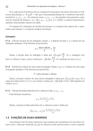 22 Matemática com aplicações tecnológicas – Volume 3
Se a cada ponto P pertencente ao conjunto D associamos um único elemento w ∈,
temos uma função f D n
: ⊆ → , que é denominada função de n variáveis reais inde-
pendentes x x xn1 2, , ,… . Os números reais x x xn1 2, , ,… são também denominados variá-
veis de entrada da função e w f x x xn= …( )1 2, , , ou w f P= ( ) é a variável dependente,
também denominada variável de saída.
O conjunto D é chamado de domínio da função e o conjunto dos valores de w assu-
midos pela função é o conjunto imagem da função.
Exemplos:
E 1.3  Cálculo da área de um triângulo. Sejam x a largura da base e y a altura de um
triângulo qualquer. Pela fórmula da geometria,
A
xy
=
×
=
base altura
2 2
Então, a função área do triângulo é dada por f x y
xy
,( ) =
2
. Se o triângulo tem
base 3 e altura 4, logo, a área é dada por: ,
.
f 3 4
3 4
2
6( ) = = unidades de área (u.a.).
E 1.4  Cálculo do volume de uma caixa retangular. Sejam x y z, e os lados de uma caixa
retangular qualquer. Pela fórmula da geometria,
V = ×área da base altura
Então, a função volume de uma caixa retangular é dada por f x y z x y z, , . .( ) = . Se a
caixa tem dimensões 3, 4 e 5, seu volume é dado por: f 3 4 5 3 4 5 60, , . .( ) = = unidades de
volume (u.v.).
E 1.5  Cálculo da média aritmética de n números reais x x xn1 2, , ,… .
Pela fórmula estatística,
x
x x x
n
n
=
+ +…+1 2
Então, a função média aritmética de n números reais é dada por:
f x x x
x x x
nn
n
1 2
1 2
, , ,…( ) =
+ +…+
1.3	 FUNÇÕES DE DUAS VARIÁVEIS
Uma função real f de duas variáveis é uma relação que transforma em um único nú-
mero real z cada par ordenado x y,( ) de números reais pertencentes a certo conjunto
 