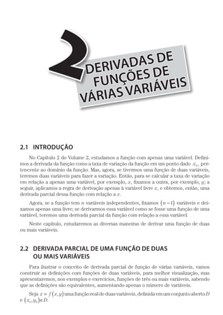 DERIVADAS DE
FUNÇÕES DE
VÁRIASVARIÁVEIS
2
2.1	INTRODUÇÃO
No Capítulo 2 do Volume 2, estudamos a função com apenas uma variável. Defini-
mos a derivada da função como a taxa de variação da função em um ponto dado x0, per-
tencente ao domínio da função. Mas, agora, se tivermos uma função de duas variáveis,
teremos duas variáveis para fazer a variação. Então, para se calcular a taxa de variação
em relação a apenas uma variável, por exemplo, x, fixamos a outra, por exemplo, y; a
seguir, aplicamos a regra de derivação apenas à variável livre x, e obtemos, então, uma
derivada parcial dessa função com relação a x.
Agora, se a função tem n variáveis independentes, fixamos n −( )1 variáveis e dei-
xamos apenas uma livre; se derivarmos essa variável como se fosse uma função de uma
variável, teremos uma derivada parcial da função com relação a essa variável.
Neste capítulo, estudaremos as diversas maneiras de derivar uma função de duas
ou mais variáveis.
2.2	 DERIVADA PARCIAL DE UMA FUNÇÃO DE DUAS
OU MAIS VARIÁVEIS
Para ilustrar o conceito de derivada parcial de função de várias variáveis, vamos
construir as definições com funções de duas variáveis, para melhor visualização, mas
apresentaremos, nos exemplos e exercícios, funções de três ou mais variáveis, sabendo
que as definições são equivalentes, aumentando apenas o número de variáveis.
Seja z f x y= ( ), uma função real de duas variáveis, definida em um conjunto aberto D
e x y0 0,( )∈D.
 