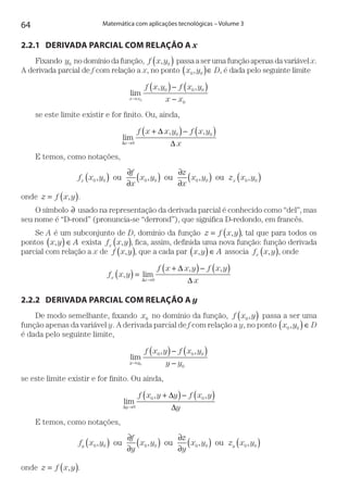 64 Matemática com aplicações tecnológicas – Volume 3
2.2.1	 DERIVADA PARCIAL COM RELAÇÃO A x
Fixando y0 nodomíniodafunção, f x y, 0( ) passaaserumafunçãoapenasdavariávelx.
A derivada parcial de f com relação a x, no ponto x y0 0,( )∈ D, é dada pelo seguinte limite
lim
, ,
x x
f x y f x y
x x→
( )− ( )
−0
0 0 0
0
se este limite existir e for finito. Ou, ainda,
lim
, ,
∆
∆
∆x
f x x y f x y
x→
+( )− ( )
0
0 0
E temos, como notações,
f x y
f
x
x y
z
x
x y z x yx x0 0 0 0 0 0 0 0, , , ,( ) ∂
∂
( ) ∂
∂
( ) ( )ou ou ou
onde z f x y= ( ), .
O símbolo ∂ usado na representação da derivada parcial é conhecido como “del”, mas
seu nome é “D-rond” (pronuncia-se “derrond”), que significa D-redondo, em francês.
Se A é um subconjunto de D, domínio da função z f x y= ( ), , tal que para todos os
pontos x y A,( )∈ exista f x yx ,( ), fica, assim, definida uma nova função: função derivada
parcial com relação a x de f x y,( ), que a cada par x y A,( )∈ associa f x yx ,( ), onde
f x y
f x x y f x y
xx
x
, lim
, ,
( ) =
+( )− ( )
→∆
∆
∆0
2.2.2	 DERIVADA PARCIAL COM RELAÇÃO A y
De modo semelhante, fixando x0 no domínio da função, f x y0,( ) passa a ser uma
função apenas da variável y. A derivada parcial de f com relação a y, no ponto x y0 0,( )∈ D
é dada pelo seguinte limite,
lim
, ,
y y
f x y f x y
y y→
( )− ( )
−0
0 0 0
0
se este limite existir e for finito. Ou ainda,
lim
, ,
∆
∆
∆y
f x y y f x y
y→
+( )− ( )
0
0 0
E temos, como notações,
f x y
f
y
x y
z
y
x y z x yy y0 0 0 0 0 0 0 0, , , ,( ) ∂
∂
( ) ∂
∂
( ) ( )ou ou ou
onde z f x y= ( ), .
 