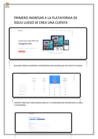 PRIMERO INGRESAR A LA PLATAFORMA DE
ISSUU LUEGO SE CREA UNA CUENTA
SEGUNDO PONER EN EMPEZAR Y APARARECERA UNA PESTAÑA QUE DICE GRATIS O PAGADA
TERCERO TIENES QUE PONER BASICO (GRATIS) Y TE APARECERA QUE INTRODUSCAS TU IMAIL
Y CONTRASEÑA.
 