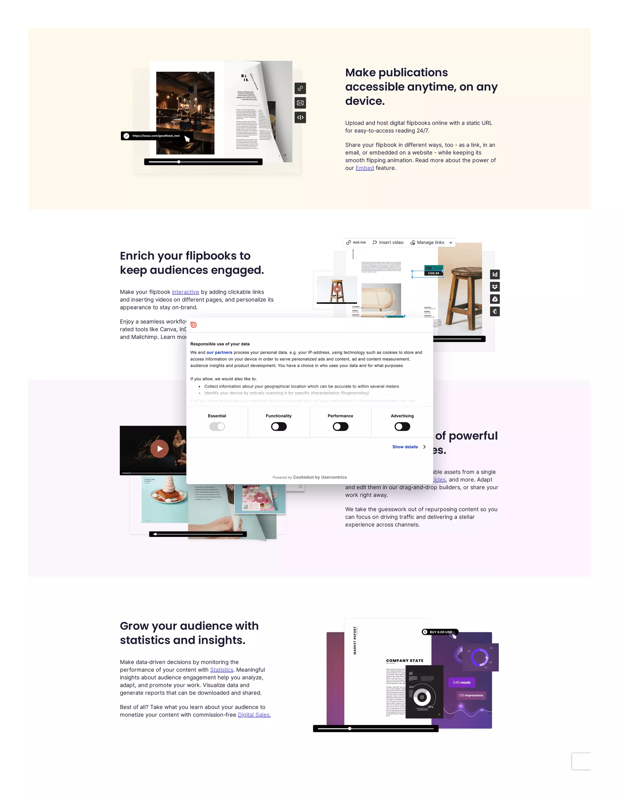 Make publications
accessible anytime, on any
device.
Uploadandhostdigital flipbooksonline with astaticURL
for easy-to-accessreading24/7.
Share your flipbook in differentways, too -asalink, in an
email, or embeddedon awebsite -while keepingits
smooth flippinganimation.Readmore aboutthe power of
our feature.
Enrich your flipbooks to
keep audiences engaged.
Make your flipbook byaddingclickable links
andinsertingvideoson differentpages, andpersonalize its
appearance to stayon-brand.
Enjoyaseamlessworkflowwith smartintegrationsto top-
ratedtoolslike Canva, InDesign, Dropbox, Google Drive,
andMailchimp.Learn more aboutour
Create a library of powerful
assets in minutes.
Quicklygenerate asuite ofshareable assetsfrom asingle
publication: , , , andmore.Adapt
andeditthem in our drag-and-drop builders, or share your
work rightaway.
We take the guesswork outofrepurposingcontentso you
can focuson drivingtrafficanddeliveringastellar
experience acrosschannels.
Grow your audience with
statistics and insights.
Make data-driven decisionsbymonitoringthe
performance ofyour contentwith .Meaningful
insightsaboutaudience engagementhelp you analyze,
adapt, andpromote your work.Visualize dataand
generate reportsthatcan be downloadedandshared.
Bestofall?Take whatyou learn aboutyour audience to
monetize your contentwith commission-free
Embed
interactive
integrations.
GIFs Social Posts Articles
Statistics
Digital Sales.
Essential Functionality Performance Advertising
Show details
Responsible use of your data
We and our partners process your personal data, e.g. your IP-address, using technology such as cookies to store and
access information on your device in order to serve personalized ads and content, ad and content measurement,
audience insights and product development. You have a choice in who uses your data and for what purposes.
If you allow, we would also like to:
Collect information about your geographical location which can be accurate to within several meters
Identify your device by actively scanning it for specific characteristics (fingerprinting)
Find out more about how your personal data is processed and set your preferences in the details section. You can
Powered by Cookiebot by Usercentrics
 