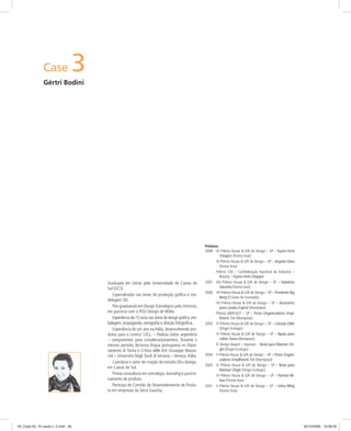 Case 3
Gértri Bodini
Graduada em Letras pela Universidade de Caxias do
Sul (UCS)
Especializada nas áreas de produção gráﬁca e mo-
delagem 3D.
Pós-graduanda em Design Estratégico pela Unisinos,
em parceria com o POLI Design de Milão.
Experiência de 15 anos nas áreas de design gráﬁco,em-
balagem, propaganda, cenograﬁa e direção fotográﬁca.
Experiência de um ano na Itália, desenvolvendo pro-
dutos para a Lorenzi S.R.L. – Padova (setor argenteria
– componentes para cristaleria/presentes). Durante o
mesmo período, lecionou língua portuguesa no Dipar-
tamento di Storia e Critica delle Arti Giuseppe Mazza-
riol – Università Degli Studi di Venezia – Veneza, Itália.
Coordena o setor de criação do estúdio DG+Design,
em Caxias do Sul.
Presta consultoria em estratégia, branding e posicio-
namento de produto.
Participa de Comitês de Desenvolvimento de Produ-
to em empresas da Serra Gaúcha.
Prêmios
2008 IX Prêmio House & Gift de Design – SP – Kyoto Herb
Chopper (Forma Inox)
IX Prêmio House & Gift de Design – SP – Argolas Gloss
(Forma Inox)
Prêmio CNI – Confederação Nacional da Indústria –
Brasília – Kyoto Herb Chopper
2007 VIII Prêmio House & Gift de Design – SP – Saladeira
Saturnia (Forma Inox)
2006 VII Prêmio House & Gift de Design – SP – Pendente Big
Bang (Cristais de Gramado)
VII Prêmio House & Gift de Design – SP – Acessórios
para Lavabo Espiral (Martiplast)
Prêmio ABIPLAST – SP – Potes Organizadores Empi-
lháveis Tot (Martiplast)
2005 VI Prêmio House & Gift de Design – SP – Coleção Oblò
(Origin Ecologic)
VI Prêmio House & Gift de Design – SP – Apoio para
colher Duna (Martiplast)
IF Design Award – Hanover – Bowl para Marinar Ori-
gin (Origin Ecologic)
2004 V Prêmio House & Gift de Design – SP – Potes Organi-
zadores Empilháveis Tot (Martiplast)
2003 IV Prêmio House & Gift de Design – SP – Bowl para
Marinar Origin (Origin Ecologic)
IV Prêmio House & Gift de Design – SP – Panelas Bil-
bao (Forma Inox)
2001 II Prêmio House & Gift de Design – SP – Linha Ming
(Forma Inox)
03_Case 03_10 cases v. 2.indd 3603_Case 03_10 cases v. 2.indd 36 30/10/2009 16:08:5930/10/2009 16:08:59
 