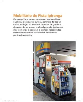 Mobiliário de Pista Ipiranga
Como equilibrar ordem e entropia, funcionalidade
e vendas, identidade e cultura, por meio do Design
Com a evolução do mercado, os postos de gasolina
deixaram de ser apenas um local para abastecimento
de automóveis e passaram a atender necessidades
de consumo variadas, tornando-se verdadeiros
pontos de encontro
04_Case 04_10 cases v. 2.indd 5104_Case 04_10 cases v. 2.indd 51 30/10/2009 16:25:5730/10/2009 16:25:57
 