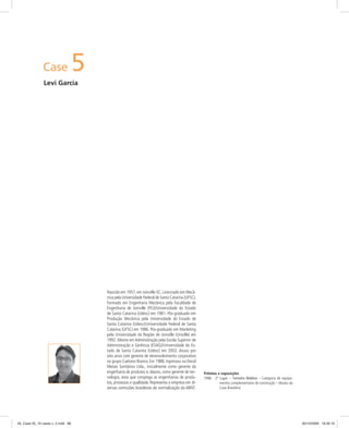 Case 5
Levi Garcia
Prêmios e exposições
1996 2º Lugar – Torneira Nobless – Categoria de equipa-
mentos complementares de construção – Museu da
Casa Brasileira
Nascido em 1957, em Joinville-SC. Licenciado em Mecâ-
nica pela Universidade Federal de Santa Catarina (UFSC).
Formado em Engenharia Mecânica pela Faculdade de
Engenharia de Joinville (FEJ)/Universidade do Estado
de Santa Catarina (Udesc) em 1981. Pós-graduado em
Produção Mecânica pela Universidade do Estado de
Santa Catarina (Udesc)/Universidade Federal de Santa
Catarina (UFSC) em 1986. Pós-graduado em Marketing
pela Universidade da Região de Joinville (Univille) em
1992. Mestre em Administração pela Escola Superior de
Administração e Gerência (ESAG)/Universidade do Es-
tado de Santa Catarina (Udesc) em 2002. Atuou por
oito anos com gerente de desenvolvimento corporativo
no grupo Caetano Branco. Em 1988, ingressou na Docol
Metais Sanitários Ltda., inicialmente como gerente da
engenharia de produtos e, depois, como gerente de tec-
nologia, área que congrega as engenharias de produ-
tos, processos e qualidade. Representa a empresa em di-
versas comissões brasileiras de normalização da ABNT.
05_Case 05_10 cases v. 2.indd 8605_Case 05_10 cases v. 2.indd 86 30/10/2009 16:30:1030/10/2009 16:30:10
 