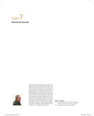 Case 7
Marcelo de Resende
Prêmios e exposições
2008 Prêmio CNI/Fiesc de Design – Chuveiro Digital Delus
Exposição na Bienal Brasileira de Design – Brasília
2009 Selecionado para Prêmio de Design Movelsul
Graduado em Design Industrial pela Fundação Univer-
sidade Mineira de Arte (FUMA)/Belo Horizonte, Minas
Gerais, em 1966. Coordenou o Setor de Design do
Centro Tecnológico de Minas Gerais (1975 a 1985). Foi
coordenador técnico do Laboratório de Design da Uni-
versidade Federal de Pernambuco (1985 a 1987), do
Laboratório Brasileiro de Design (LBDI), de Florianópolis
(1987 a 1997) e do Centro de Design do Ceará, o Insti-
tuto Dragão do Mar, Fortaleza (2000 a 2001). Foi pro-
fessor nos cursos de Design da FUMA-MG e Universida-
de do Estado de Santa Catarina (UDESC-SC). Consultor
dos Programas de Design e Artesanato do Serviço Brasi-
leiro de Apoio à Micros e Pequenas Empresas (Sebrae).
Sócio-diretor da DRDesign <http://www.dufour-resen-
dedesign.com>, Florianópolis, Santa Catarina.
07_Case 07_10 cases v. 2.indd 12607_Case 07_10 cases v. 2.indd 126 30/10/2009 16:47:0030/10/2009 16:47:00
 