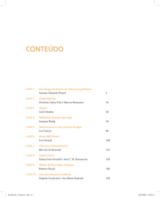 CASE 1 Um design de frascos de vidro para perfumes
Antonio Eduardo Pinatti 2
CASE 2 Estojo Flip Box
Christian Julius Folz e Marcos Roismann 16
CASE 3 Origin
Gértri Bodini 36
CASE 4 Mobiliário de pista Ipiranga
Joaquim Redig 50
CASE 5 Soluções para o uso racional de água
Levi Garcia 86
CASE 6 Stark 4WD Diesel
Levi Girardi 108
CASE 7 Chuveiros TermoSystem®
Marcelo de Resende 127
CASE 8 Supertermo 5
Nelson Ivan Petzold e José C. M. Bornancini 144
CASE 9 Master System Super Compact
Roberto Brazil 166
CASE 10 Garrafas térmicas Calliente
Virgínia Cavalcanti e Ana Maria Andrade 189
CONTEÚDO
00_Abertura_10 cases v. 2.indd XI00_Abertura_10 cases v. 2.indd XI 30/10/2009 17:04:4730/10/2009 17:04:47
 