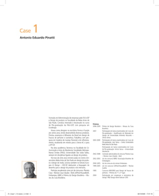 Case 1
Antonio Eduardo Pinatti
Prêmios
2008-2009 Prêmio de Design Brasileiro – Museu da Casa
Brasileira
2007 Participação em banca examinadora do Curso de
Pós-graduação – Qualiﬁcação do Mestrado em
Design da Universidade Anhembi Morumbi –
Stricto Sensu
2002-2009 Participação em banca examinadora do Curso de
Pós-graduação: Lato Sensu – Centro Universitário
BelasArtes de São Paulo
Participação em banca examinadora do Curso
de Pós-graduação: Stricto Sensu – Universidade
Mackenzie
2002-2008 Comissão selecionadora do concurso Planeta Casa
– Revista Casa Cláudia – Abril
2002-2003 Júri do concurso ABRE: Associação Brasileira de
Embalagens
2000-2005 Júri do concurso da revista Embanews
1999-2005 Júri do concurso GiftFair/House&Gift – Revista
Graﬁte
1995 Concurso ABIVIDRO para Design de frascos de
perfume – Prêmios de 1º e 2º lugar
2004 Participação em congressos e seminários de
Design: P&D Design-Aend-Sebrae-CSPD
Formado emAdministração de empresas pela FEA-USP
e Design de produto na Faculdade de Belas Artes de
São Paulo. Concluiu mestrado e doutorado no curso
de Pós-graduação da FAU-USP, com pesquisa em
Ecodesign.
Atuou como designer no escritório Forma e Função
por vários anos, tendo desenvolvido diversos produtos.
Prestou assessoria à Wheaton do Brasil em design de
frascos de perfume e cosmética. Trabalhou com pes-
quisa em madeira de manejo ﬂorestal e de reﬂoresta-
mento, resultando em móveis para o Senai-AC e para
o IPT-SP.
Na área acadêmica, lecionou na Faculdade de Co-
municação e Artes do Mackenzie, Faculdades Metropo-
litanas Unidas (FMU), Universidade São Judas Tadeu,
sempre em disciplinas ligadas ao design de produto.
Há mais de vinte anos ministra aulas no Centro Uni-
versitário BelasArtes de São Paulo em design de produ-
to e design de moda. Leciona também no Istituto Euro-
peo di Design – IED-SP, dedicando a linguagem do
desenho para o design de produto e de interiores.
Participa anualmente como júri de concursos: Planeta
Casa – Revista Casa Cláudia –Abril,GiftFair/House&Gift,
Embanews, ABRE e Prêmio do Design Brasileiro – Mu-
seu da Casa Brasileira.
01_Case 1_10 cases v. 2.indd 201_Case 1_10 cases v. 2.indd 2 30/10/2009 17:21:1630/10/2009 17:21:16
 
