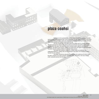 plaza coahsi
artists center | staten island, ny
client: Melanie Franklin Cohn, Executive Director of COAHSI Center for the Council of Arts and Humanities of Staten Island Artists
plaza coahsi
	 The Council of Arts and Humanities of Staten Island (COAHSI) are seeking a renovated
space to create a larger facility for their current local artists. The main design challenge for this project
was closely meeting the client’s needs and complying to a regulations regarding renovation and reuse
of the current industrial site on Staten Island waterfront site.
	 The site is located next to the Staten Island Ferry Station and it is a historic landmark.
The client expressed her needs for their diverse artists and performers who will be actively using
and exhibiting in the space. She desired for artists workshop studios, galleries, performing arts
auditorium, and offices for the Council. COAHSI was granted funds and support from the Rockerfeller
Foundation and were seeking architects to begin their design process.
	 This project was worked as a team; the complete design and production was
collaborated with Ilka Lin. Visiting critics for the studiowere Craig Dykers from Snohetta and Marc
Tsumaki from LTL Architects.
	 The design concept was using plaza as architecture that readdresses the entry, invites
the public, functions as an urban connector, and frames views, and invents a new way to display
artists’ production process from the plaza.
20
 