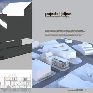 projected [id]eas
museum and informational display
The design challenge was to create a musuem that engages the public at Syracuse’s historical
landmark of Clinton Square. The site’s main facade on the east addresses the square and could serve
as a potential platform for digital informational exchange. The idea to create an interactive digital
screen that individuals can access and use through USB connection from their handheld devices
reestablishes the historical Clinton Square as a technologically advanced communal square.
projected [id]eas
museum and informational display | syracuse, ny
24
 