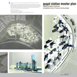 gugal station
competition entry| yong-in, korea
36
gugal station master plan
siaplan architects & planners
competition entry & 1st prize winning design
Gugal Station in Yong-in, South Korea is a new railway station for Seoul Metropolitan subway system. Yong-in is a
suburban
city on the southern outskirts of Seoul and the urban development for new housing, shopping centers, businesses, and
office complexes have only arised in the last ten years. As the new station is expected open in 2012, developers hosted a
competition for building a complex around the station that give rise to a new urban center. Siaplan’s design concept is an
outdoor complex that has a connecting bridge from second and third level to the plaza at the ground level. The geometry
and form reiterates the topographical features of the site and allows for scenic views of the mountain in the north. I
assisted work during the physical model building and photoshop process.
Clockwise from top left corner:
- bird’s eye view of plaza and office towers
- final entry model images, 1:50 foam and plexi
- digital rendering of complex from the highway, modeled with sketchup, vray, and photoshop
- aerial image of office and residential towers
 