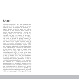 About
Sunchung Christine Min, B. Arch, is an aspiring architect
and designer. She is a recent graduate of Syracuse
University School of Architecture in December 2011,
and she is eager to start her career. Born in Seoul,
South Korea in 1988, Sunchung moved between the
U.S. and Korea twice before becoming a citizen in 1997.
Sunchung studied music and violin since she was
three-years old and she dreamed of becoming a
professional violinist before becoming an architect.
She chose to become an architect because she
believed that architecture has the influence to reflect
and address cultural context. Sunchung began her
studies in architecture at Syracuse University in 2007,
and received awards throughout her academic career,
such as Citation for Excellence in Thesis Design, Crown
Award, and Peter Moore Scholarship for Hand Drawing.
Her final project, Modus Vivendi, is a thesis project
that proposed a prototype that both preserves and
inhabits the Korean DMZ in the future, without drastic
environmental changes. She hopes to continue exploring
the idea of projects that is built upon cohabitation
of natural environment and urban development.
Sunchung studied abroad in Florence and NYC and has
traveled to Austria, Australia, Belgium, France, Italy, Korea,
Peru, Switzerland and U.K. Sunchung has worked at a Seoul
based architecture and planning firm, SIAPLAN, in which
she contributed towards competition entries for Gugal
Train Station master plan and Sejong City Office Complex.
She has also assisted Francisco Sanin in the 2011 Gwangju
BiennaleExhibition’sfollyandexhibitiondesign.Herhobbies
include painting, photography, violin, yoga, and swimming.
 