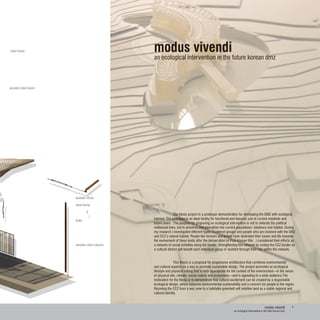modus vivendi
an ecological intervention in the future korean dmz
	
	 The thesis project is a prototype demonstration for developing the DMZ with ecological
interest. The prototype is an ideal facility for functional and leisurely use of current residents and
future users . The purpose for proposing an ecological intervention is not to reiterate the political
militarized lines, but to preserve and strengthen the current populations’ existence and habitat. During
my research I investigated different types of interest groups and people who are involved with the DMZ
and CCZ’s natural habitat. People like farmers and artists have dedicated their career and life towards
the evolvement of these lands after the demarcation of Post-Korean War . I considered their efforts as
a network of social activities along the border. Strengthening this network by zoning the CCZ border as
a cultural district will benefit each individual group or resident through their role within the network.
	 This thesis is a proposal for progressive architecture that combines environmental
and cultural aspects as a way to promote sustainable design. The project promotes an ecological
lifestyle and physical setting that is both appropriate for the context of the environment—in the sense
of physical site, climate, social culture and economies—and is appealing to a wide audience.The
motivation for the thesis is to demonstrate that cultural excitement can be created by a responsible
ecological design, which balances environmental sustainability and a concern for people in the region.
Rezoning the CCZ from a war zone to a habitable greenbelt will redefine land as a viable regional and
cultural identity.
4
wooden steel beam
steel frame
steel frame
wooden cover
wooden steel column
bolts
modus vivendi
an ecological intervention in the futre korean dmz
 