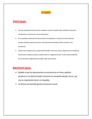 SCRIBD
VENTAJAS:
 Una vez publicado el documento cualquier usuario lo podrá votar, añadirlo a favoritos,
comentarlo y enviarlo por correo electrónico.
 En la portada tendremos los documentos ms populares e incluso los más recientes,
aunque siempre podremos buscar más documentos desde os filtros sociales o los
directorios.
 Cada usuario dispone de su propio perfil donde entre otras cosas, dispone de un listado de
documentos subidos aunque se podrá hacer un seguimiento por rss de nuestros perfiles.
No es necesario registrase para poder subir documentos.
DESVENTAJAS:
 Debido a que los documentos se encuentran en línea, podrían
perderse si en determinado momento la compañía decide cerrar, por
eso es importante tener un respaldo.
 La lectura en pantalla genera cansancio visual.
 