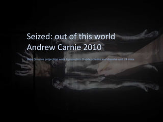 Seized: out of this world
Andrew Carnie 2010
Slide Dissolve projection work 6 projectors 9 voile screens and dissolve unit 24 mins
 