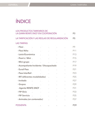 ESPAÑOL

GAMA TARIFARIA

ÍNDICE
LOS PRODUCTOS TARIFARIOS DE
LA GAMA RENFE-SNCF EN COOPERACIÓN	

.	P3

LA TARIFICACIÓN Y LAS REGLAS DE REGULARIZACIÓN

	 P5

LAS TARIFAS
· Flexi	
.	.	.	.	.	.	P9
· Flexi Niño	

.	.	.	.	.	P11

· Loisir/Económica	
.	.	.	.	P13
· Prem’s / Mini	
.	.	.	.	.	P15
· Mini-grupo 	 .	.	.	.	.	P17
· Acompañante Invidente / Discapacitado	 .	P19
· Eurail Pass	

.	.	.	.	.	P21

· Pase InterRail	
.	.	.	.	.	P23
· RIT (diferentes modalidades)	
.	.	.	P25
· Invitado	
.	.	.	.	.	P27
· Grupos 	
.	.	.	.	.	P29
· Agente RENFE-SNCF	 .	.	.	.	P31
· FIP Ocio 	

.	.	.	.	.	P33

· FIP Servicio 	
.	.	.	.	.	P35
· Animales (en contenedor)	
.	.	.	P37
POSVENTA	

	

.	

.	

.	

.	P39

1

 