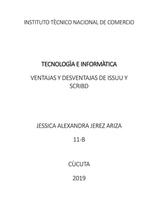INSTITUTO TÈCNICO NACIONAL DE COMERCIO
TECNOLOGÌA E INFORMÀTICA
VENTAJAS Y DESVENTAJAS DE ISSUU Y
SCRIBD
JESSICA ALEXANDRA JEREZ ARIZA
11-B
CÙCUTA
2019
 