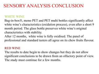 SENSORY ANALYSIS CONCLUSION

WHITE WINE
Bag-in-box, mono PET and PET multi bottles significantly affect
white wine’s characteristics (oxidation process), even after a short 9
month period. The glass bottle preserves white wine’s original
characteristics with stability.
After 12 months, white wine is fully oxidised. The panel of
professional and standard tasters all agree on its chew fruits flavour.

RED WINE
The results to date begin to show changes but they do not allow
significant conclusions to be drawn from an olfactory point of view.
The study must continue for a few months.


                                                                    HC /12.07
 