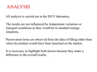 ANALYSIS
All analysis is carried out in the ISVV laboratory.

The results are not influenced by temperature variations or
transport conditions as they would be in standard storage
situations.

Preservation times are observed from the date of filling rather than
when the product would have been launched on the market.

It is necessary to highlight both factors because they make a
difference to the overall results.



                                                                  HC /12.07
 