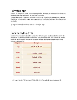 Párrafos <p>
El texto de una página puede agruparse en párrafos. Para ello, el texto de cada uno de los
párrafos debe insertarse entre las etiquetas <p> y </p>.
También es posible cambiar la alineación del texto de cada párrafo. Para ello se modifica
el valor del atributo align, cuyos valores pueden ser left (izquierda), right (derecha), center
(centrado).
<p align="center">Bienvenidos a mi p&aacutegina.</p>
Encabezados <h1>
Existen una serie de encabezados que suelen utilizarse para establecer títulos dentro de
una página. La diferencia entre los distintos tipos de encabezado es el tamaño de la letra,
el tipo de resaltado, y la separación existente entre el texto y los elementos que tiene
encima y debajo de él.
<H2 align="center">El lenguaje HTML</H2><H4>Apartado 1: Las etiquetas</H4>
 