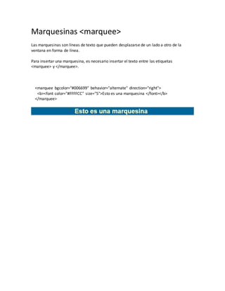 Marquesinas <marquee>
Las marquesinas son líneas de texto que pueden desplazarse de un lado a otro de la
ventana en forma de línea.
Para insertar una marquesina, es necesario insertar el texto entre las etiquetas
<marquee> y </marquee>.
<marquee bgcolor="#006699" behavior="alternate" direction="right">
<b><font color="#FFFFCC" size="5">Esto es una marquesina </font></b>
</marquee>
 