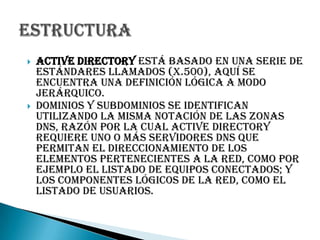 Active Directory está basado en una serie de estándares llamados (X.500), aquí se encuentra una definición lógica a modo jerárquico.Dominios y subdominios se identifican utilizando la misma notación de las zonas DNS, razón por la cual Active Directory requiere uno o más servidores DNS que permitan el direccionamiento de los elementos pertenecientes a la red, como por ejemplo el listado de equipos conectados; y los componentes lógicos de la red, como el listado de usuarios.Estructura