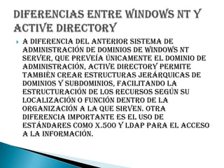 A diferencia del anterior sistema de administración de dominios de Windows NT Server, que preveía únicamente el dominio de administración, Active Directory permite también crear estructuras jerárquicas de dominios y subdominios, facilitando la estructuración de los recursos según su localización o función dentro de la organización a la que sirven. Otra diferencia importante es el uso de estándares como X.500 y LDAP para el acceso a la información.Diferencias entre Windows NT y Active Directory