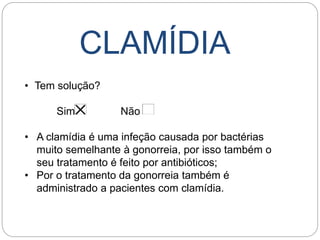 CLAMÍDIA
• Tem solução?
Sim Não
• A clamídia é uma infeção causada por bactérias
muito semelhante à gonorreia, por isso também o
seu tratamento é feito por antibióticos;
• Por o tratamento da gonorreia também é
administrado a pacientes com clamídia.
 