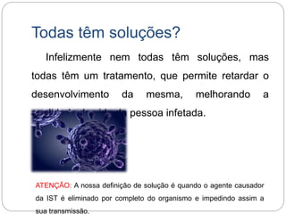 Todas têm soluções?
Infelizmente nem todas têm soluções, mas
todas têm um tratamento, que permite retardar o
desenvolvimento da mesma, melhorando a
qualidade de vida da pessoa infetada.
ATENÇÃO: A nossa definição de solução é quando o agente causador
da IST é eliminado por completo do organismo e impedindo assim a
sua transmissão.
 
