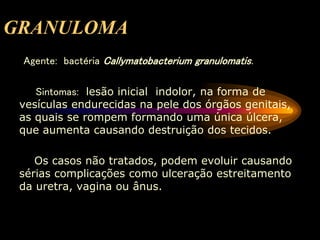 GRANULOMA
Agente: bactéria Callymatobacterium granulomatis.
Sintomas: lesão inicial indolor, na forma de
vesículas endurecidas na pele dos órgãos genitais,
as quais se rompem formando uma única úlcera,
que aumenta causando destruição dos tecidos.
Os casos não tratados, podem evoluir causando
sérias complicações como ulceração estreitamento
da uretra, vagina ou ânus.
 