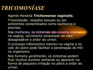 TRICOMONÍASE
Agente Parasita Trichomonas vaginalis,
Transmissão: relações sexuais ou por
ambientes contaminados como banheiros e
piscinas.
Nas mulheres, os sintomas são coceira intensa
na vagina, corrimento amarelado de odor
desagradável e ardor ao urinar.
O processo inflamatório intenso na vagina e no
colo do útero pode facilitar a penetração do HIV
no organismo.
Nos homens, geralmente, os sintomas podem
ficar ocultos durante semanas ou aparecer na
forma de pequena irritação no pênis e ardor ao
urinar.
 