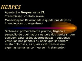 HERPES
Agente é o Herpes vírus II.
Transmissão: contato sexual.
Manifestação: Relacionada à queda das defesas
imunológicas do organismo.
Sintomas: primeiramente prurido, fisgada e
sensação de queimadura na pele dos genitais, que
evoluem para lesões avermelhadas - pequenas
vesículas nos genitais ou anais que se tornam
muito dolorosas, as quais cicatrizam-se em
algumas semanas com ou sem tratamento.
 