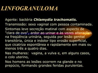 LINFOGRANULOMA
Agente: bactéria Chlamydia trachomatis.
Transmissão: sexo vaginal com pessoa contaminada.
Sintomas leve secreção matinal com aspecto de
"clara de ovo", ardor ao urinar e às vezes alterações
na freqüência urinária, seguida por lesão genital
transitória, única e indolor tipo erosão superficial,
que cicatriza espontânea e rapidamente em mais ou
menos três a quatro dias.
Nas mulheres: vagina, a vulva e, em alguns casos,
o colo uterino,
Nos homens as lesões ocorrem na glande e no
prepúcio, formando grandes feridas purulentas.
 