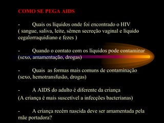 COMO SE PEGA AIDS
- Quais os líquidos onde foi encontrado o HIV
( sangue, saliva, leite, sêmen secreção vaginal e líquido
cegalorraquidiano e fezes )
- Quando o contato com os líquidos pode contaminar
(sexo, amamentação, drogas)
- Quais as formas mais comuns de contaminação
(sexo, hemotransfusão, drogas)
- A AIDS do adulto é diferente da criança
(A criança é mais suscetível a infecções bacterianas)
- A criança recém nascida deve ser amamentada pela
mãe portadora?
 