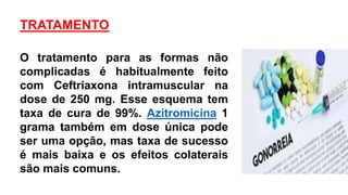 TRATAMENTO
O tratamento para as formas não
complicadas é habitualmente feito
com Ceftriaxona intramuscular na
dose de 250 mg. Esse esquema tem
taxa de cura de 99%. Azitromicina 1
grama também em dose única pode
ser uma opção, mas taxa de sucesso
é mais baixa e os efeitos colaterais
são mais comuns.
 