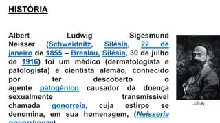 Albert Ludwig Sigesmund
Neisser (Schweidnitz, Silésia, 22 de
janeiro de 1855 – Breslau, Silésia, 30 de julho
de 1916) foi um médico (dermatologista e
patologista) e cientista alemão, conhecido
por ter descoberto o
agente patogénico causador da doença
sexualmente transmissível
chamada gonorreia, cuja estirpe se
denomina, em sua homenagem, (Neisseria
HISTÓRIA
 