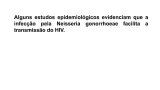 Alguns estudos epidemiológicos evidenciam que a
infecção pela Neisseria gonorrhoeae facilita a
transmissão do HIV.
 