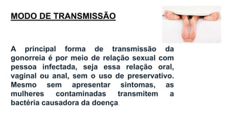 MODO DE TRANSMISSÃO
A principal forma de transmissão da
gonorreia é por meio de relação sexual com
pessoa infectada, seja essa relação oral,
vaginal ou anal, sem o uso de preservativo.
Mesmo sem apresentar sintomas, as
mulheres contaminadas transmitem a
bactéria causadora da doença.
 