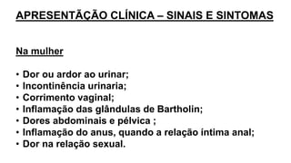 APRESENTÃÇÃO CLÍNICA – SINAIS E SINTOMAS
Na mulher
• Dor ou ardor ao urinar;
• Incontinência urinaria;
• Corrimento vaginal;
• Inflamação das glândulas de Bartholin;
• Dores abdominais e pélvica ;
• Inflamação do anus, quando a relação íntima anal;
• Dor na relação sexual.
 