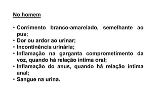 No homem
• Corrimento branco-amarelado, semelhante ao
pus;
• Dor ou ardor ao urinar;
• Incontinência urinária;
• Inflamação na garganta comprometimento da
voz, quando há relação íntima oral;
• Inflamação do anus, quando há relação íntima
anal;
• Sangue na urina.
 