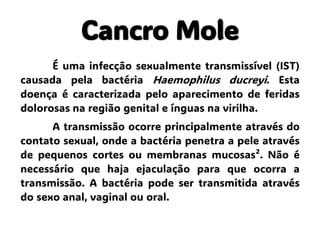 Cancro Mole
É uma infecção sexualmente transmissível (IST)
causada pela bactéria Haemophilus ducreyi. Esta
doença é caracterizada pelo aparecimento de feridas
dolorosas na região genital e ínguas na virilha.
A transmissão ocorre principalmente através do
contato sexual, onde a bactéria penetra a pele através
de pequenos cortes ou membranas mucosas². Não é
necessário que haja ejaculação para que ocorra a
transmissão. A bactéria pode ser transmitida através
do sexo anal, vaginal ou oral.
 