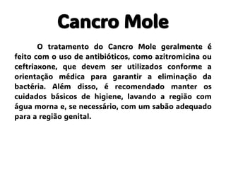 Cancro Mole
O tratamento do Cancro Mole geralmente é
feito com o uso de antibióticos, como azitromicina ou
ceftriaxone, que devem ser utilizados conforme a
orientação médica para garantir a eliminação da
bactéria. Além disso, é recomendado manter os
cuidados básicos de higiene, lavando a região com
água morna e, se necessário, com um sabão adequado
para a região genital.
 