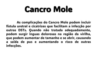 Cancro Mole
As complicações do Cancro Mole podem incluir
fístula uretral e cicatrizes que facilitam a infecção por
outras DSTs. Quando não tratada adequadamente,
podem surgir ínguas dolorosas na região da virilha,
que podem aumentar de tamanho e se abrir, causando
a saída de pus e aumentando o risco de outras
infecções.
 